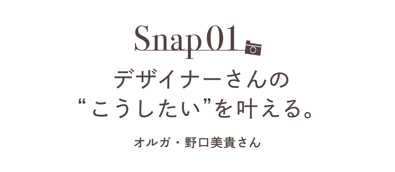 Snap01 デザイナーさんの“こうしたい”を叶える。  オルガ・野口美貴さん 