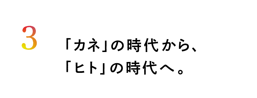 ３.「カネ」の時代から、「ヒト」の時代へ。