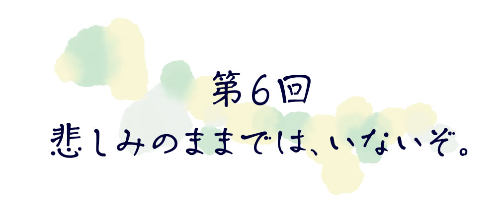 第６回　悲しみのままでは、いないぞ。