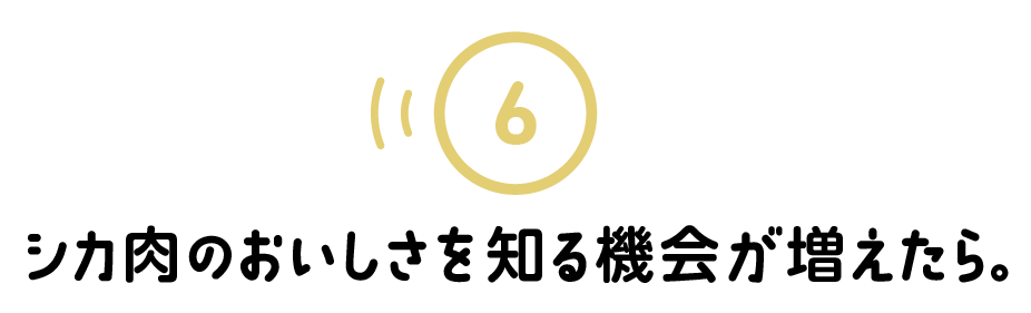 ６.シカ肉のおいしさを知る機会が増えたら。