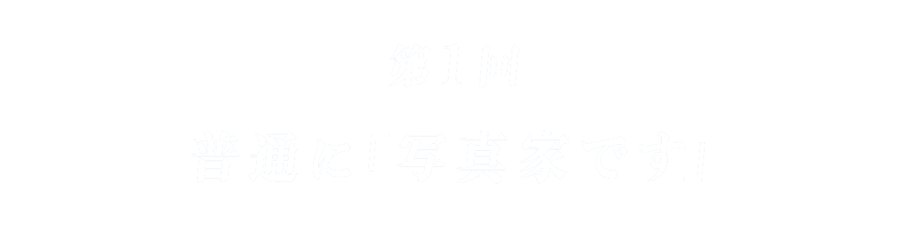 第１回 普通に「写真家です」