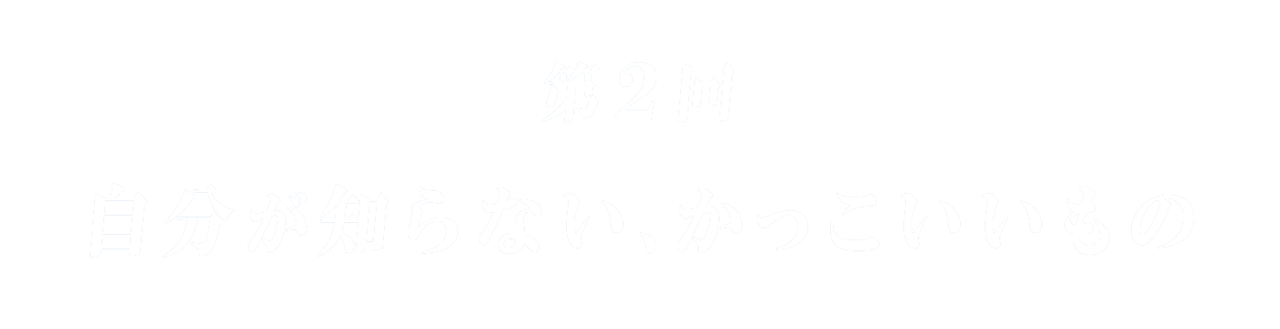 第２回 自分が知らない、かっこいいもの