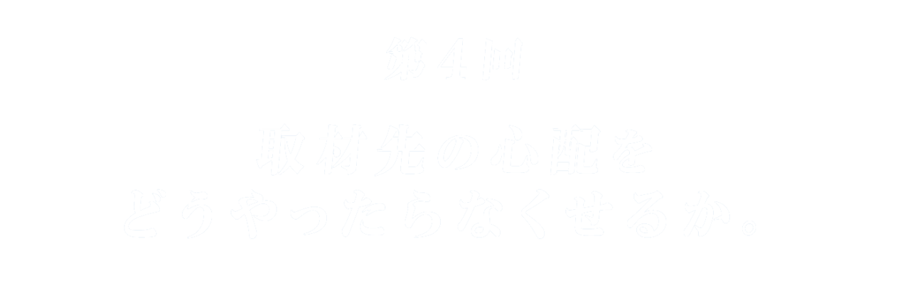 第４回 取材先の心配をどうやったらなくせるか。