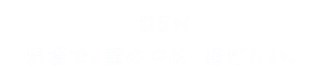 第５回 現場で、頭の中は、超忙しい。