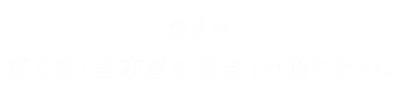 第６回 ぼくは「当事者の視点」で撮りたい。