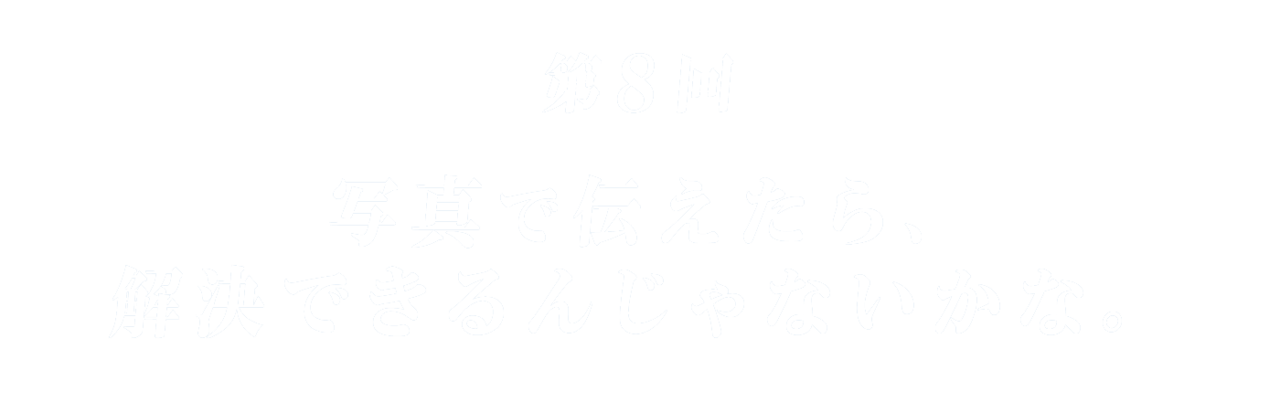 第８回 写真で伝えたら、解決できるんじゃないかな。