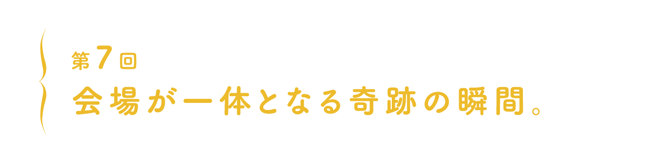 第7回 会場が一体となる奇跡の瞬間