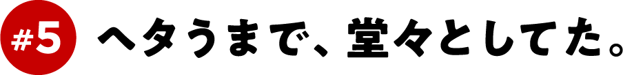 ＃５　ヘタうまで、堂々としてた。