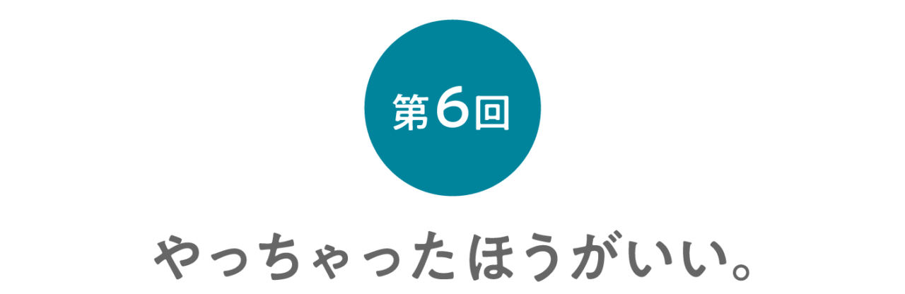 第６回 やっちゃったほうがいい。 