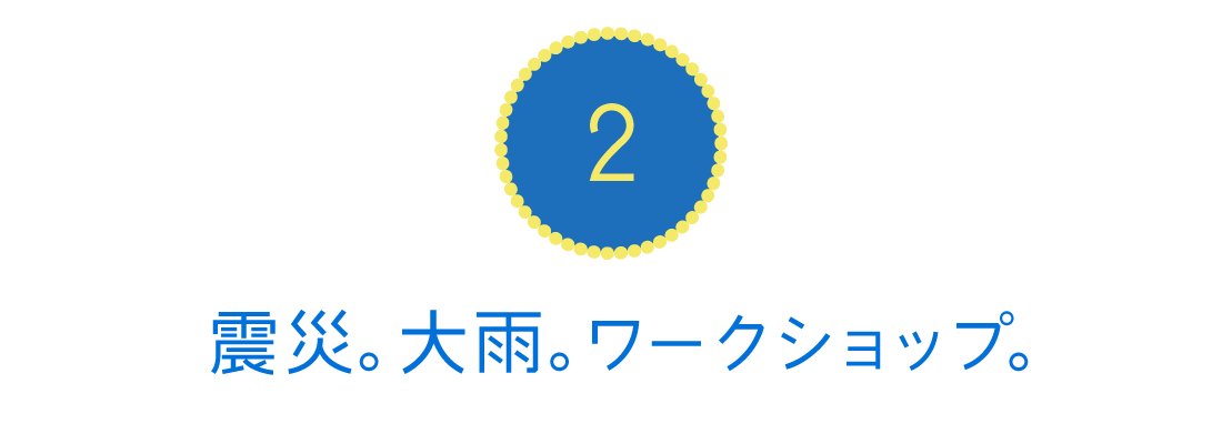 ２．震災。大雨。ワークショップ。
