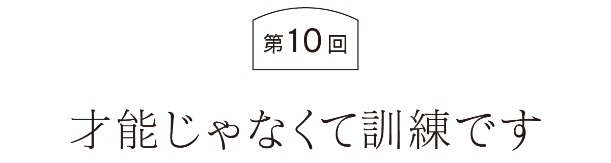 第10回 才能じゃなくて訓練です