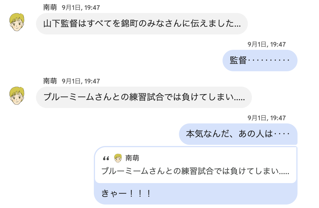 ▲見てきたように書いていますが、じつは私はこの日体調を崩し休んでいたため、ヒッパレーズメンバーの南さんに報告してもらいました。南さん「山下監督はすべてを錦町のみなさんに伝えました‥‥」松本「監督‥‥本気なんだ、あの人は‥‥」南さん「ブルーミームさんとの練習試合では負けてしまい‥‥」松本「きゃー！！！」とチャットしています。