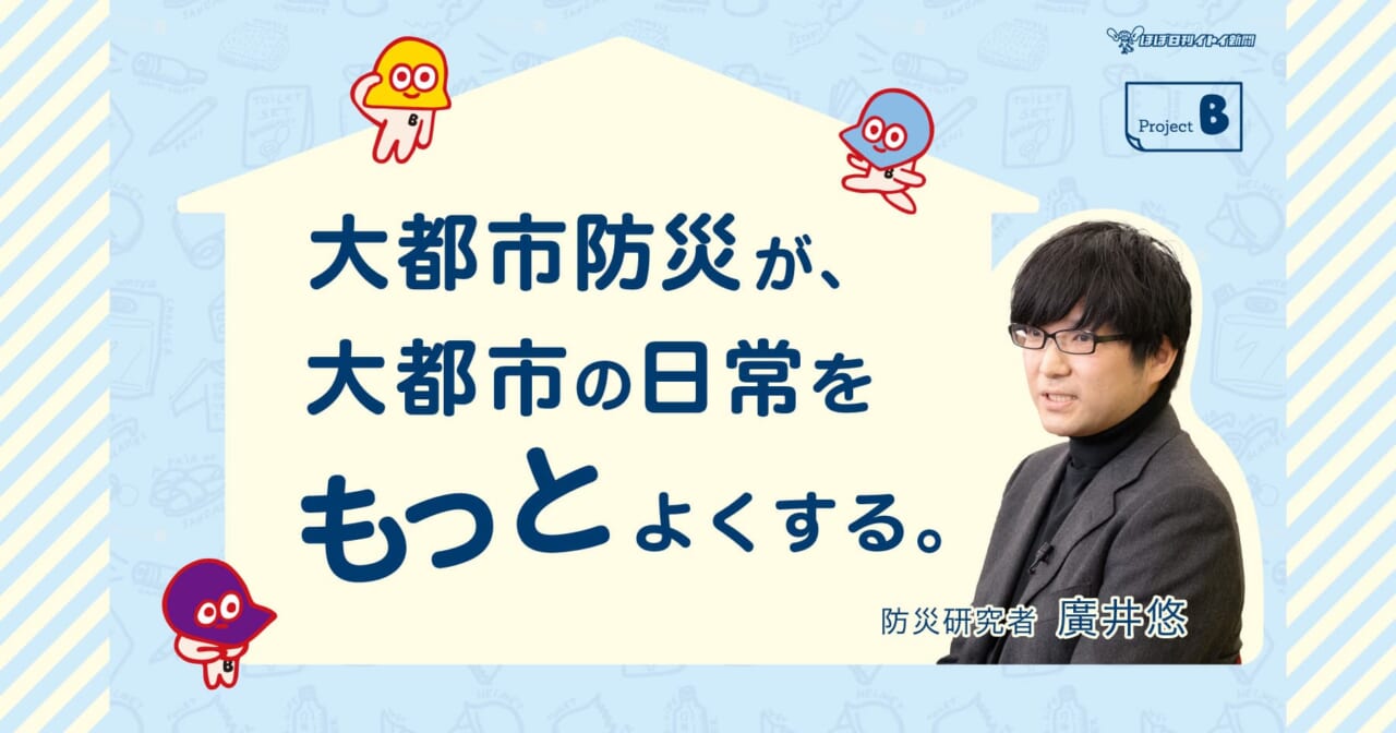 「大都市防災が、大都市の日常をもっとよくする。」
防災研究者 廣井悠先生