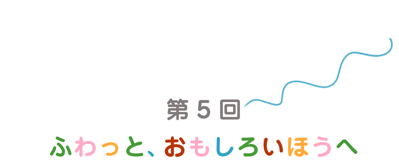 第５回：ふわっと、おもしろいほうへ