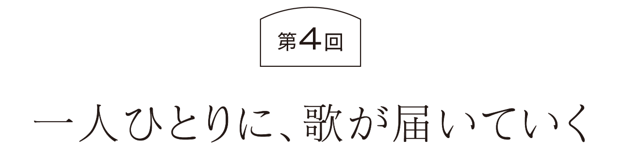 第４回  一人ひとりに、歌が届いていく