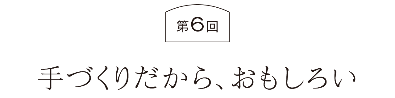 第６回  手づくりだから、おもしろい