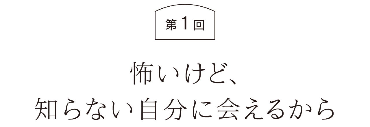 第１回  怖いけど、知らない自分に会えるから