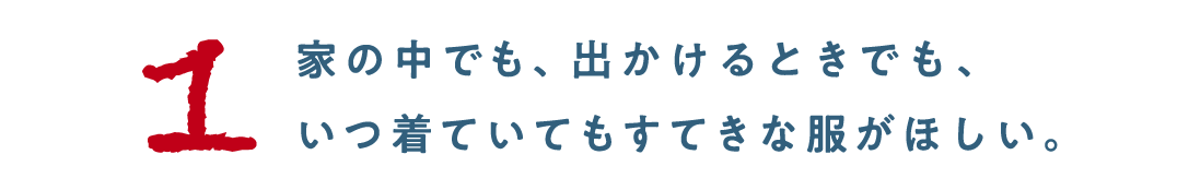 第１回 家の中でも、出かけるときでも、 いつ着ていてもすてきな服がほしい。