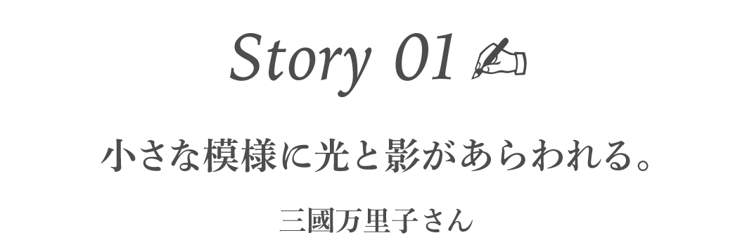 Story01  小さな模様に光と影があらわれる。 ［三國万里子さん］