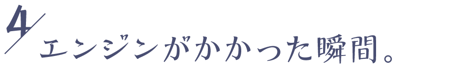 ０４ エンジンがかかった瞬間。