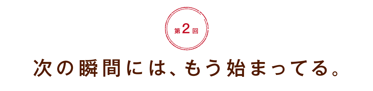 【第２回】次の瞬間には、もう始まってる。