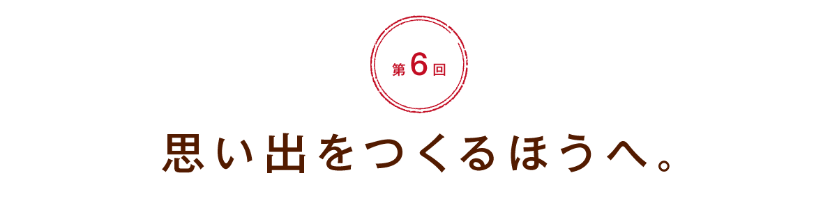 【第６回】思い出をつくるほうへ。