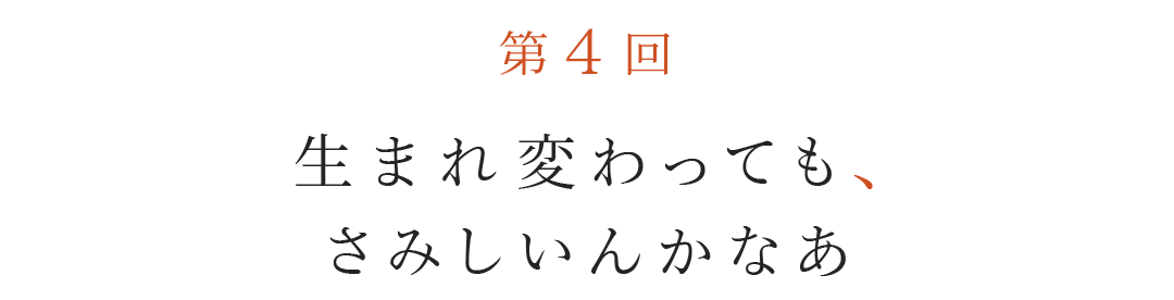 第４回  生まれ変わっても、さみしいんかなあ。