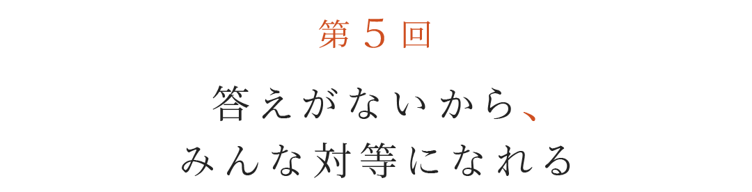 第５回  答えがないから、みんな対等になれる