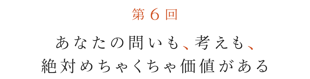 第６回 あなたの問いも、考えも、絶対めちゃくちゃ価値がある。