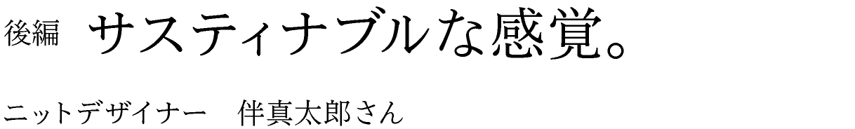 後編　サスティナブルな感覚。 ニットデザイナー　伴真太郎さん