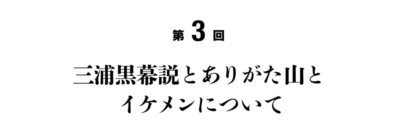 第３回 三浦黒幕説とありがた山とイケメンについて