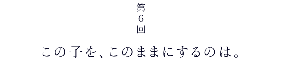 第６回　この子を、このままにするのは。