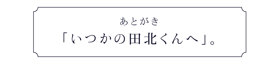あとがき 「いつかの田北くんへ」。
