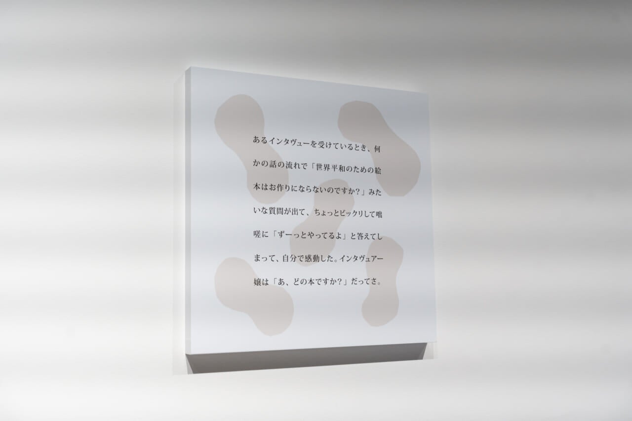 会場の壁にかかった、五味さんの言葉。「あるインタヴューを受けているとき、何かの話の流れで『世界平和のための絵本はお作りにならないのですか？』みたいな質問が出て、ちょっとビックリして咄嗟に『ずーっとやってるよ』と答えてしまって、自分で感動した。インタヴュアー嬢は『あ、どの本ですか？』だってさ。」と書かれている。