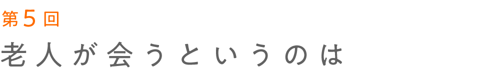第5回 老人が会うというのは