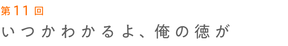 第11回 いつかわかるよ、俺の徳が 