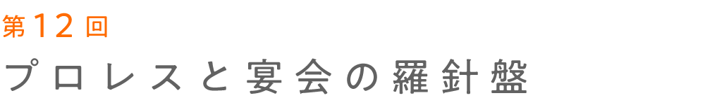 第12回 プロレスと宴会の羅針盤  