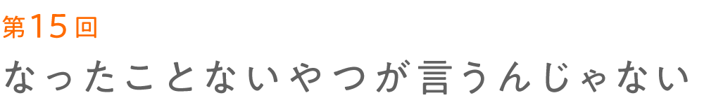 第15回 なったことないやつが言うんじゃない   