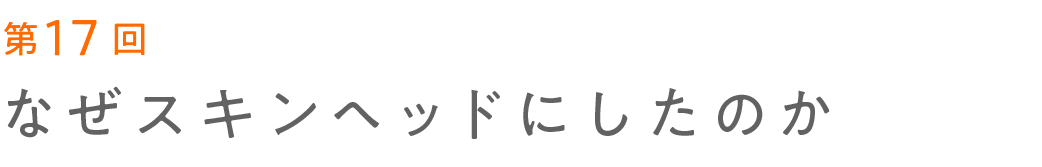 第17回 なぜスキンヘッドにしたのか