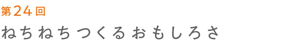 第24回 ねちねちつくるおもしろさ