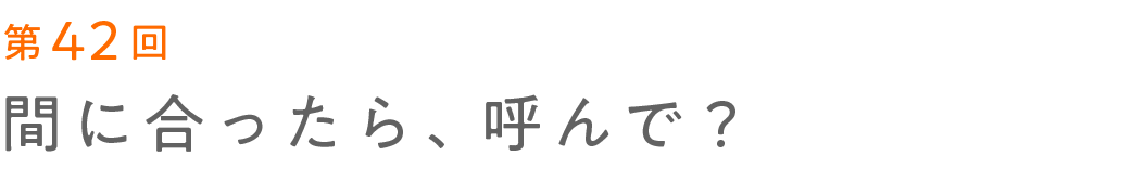 第42回 間に合ったら、呼んで？