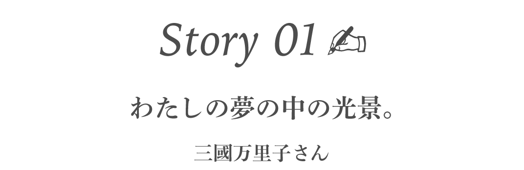 Story01  わたしの夢の中の光景。 　　　［三國万里子さん］