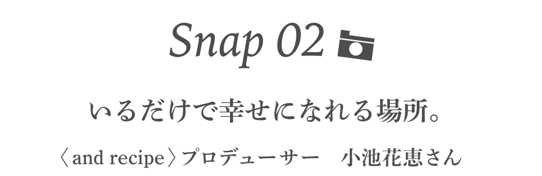 Snap02 いるだけで幸せになれる場所。 ＜and recipe＞プロデューサー　小池花恵さん