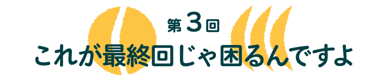 第3回 これが最終回じゃ困るんですよ