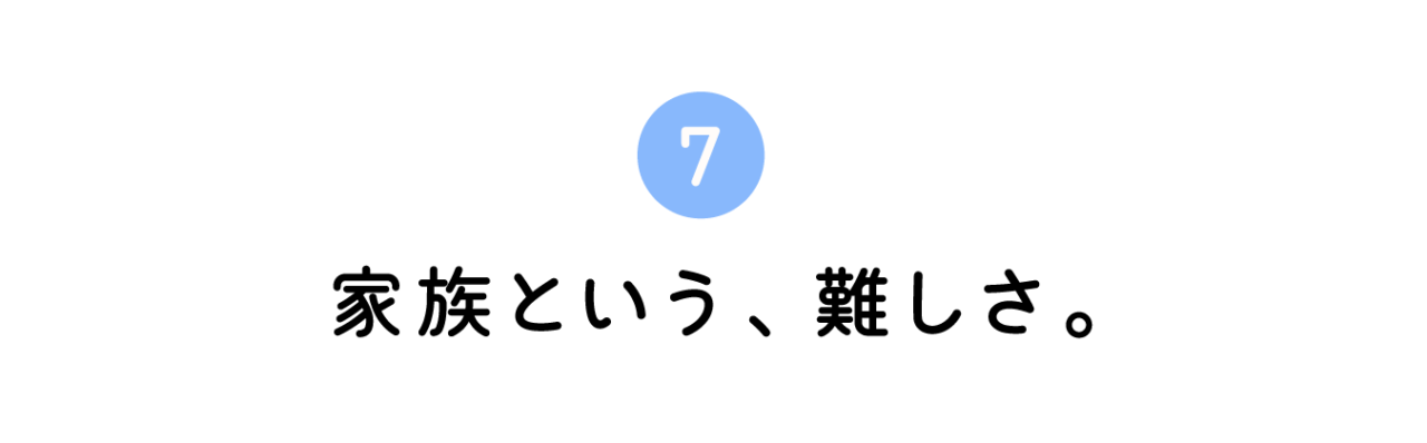 ７. 家族という、難しさ。