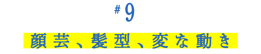 第９回 顔芸、髪型、変な動き