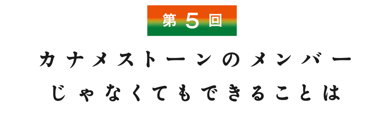 【第５回】 カナメストーンのメンバーじゃなくてもできることは