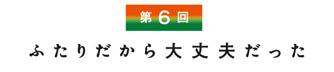 【第６回】 ふたりだから大丈夫だった