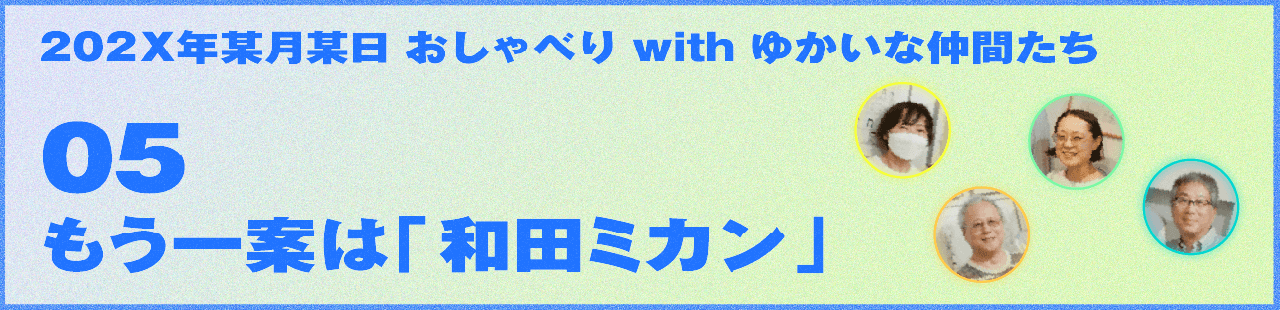 202X年某月某日 おしゃべり with ゆかいな仲間たち 05 もう一案は「和田ミカン」 