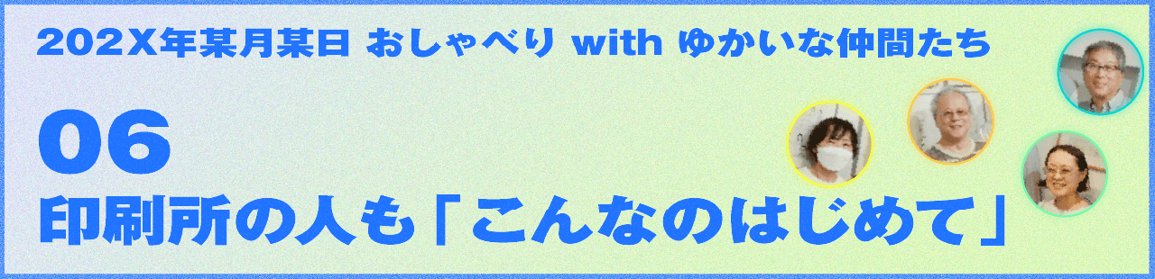202X年某月某日 おしゃべり with ゆかいな仲間たち 06 印刷所の人も「こんなのはじめて」